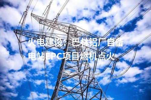 火電建設(shè)：巴林鋁廠自備電站EPC項(xiàng)目燃機(jī)點(diǎn)火