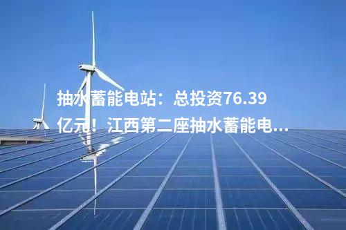抽水蓄能電站：總投資76.39億元！江西第二座抽水蓄能電站開工