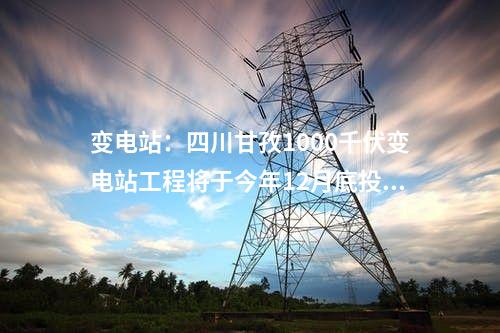 變電站:四川甘孜1000千伏變電站工程將于今年12月底投運