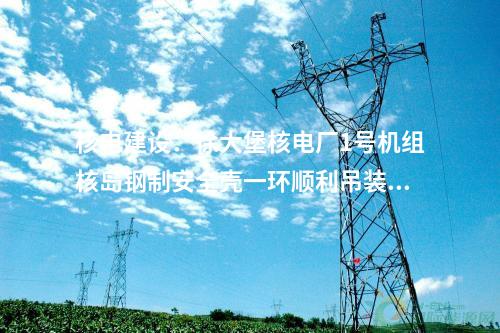 核電建設：徐大堡核電廠1號機組核島鋼制安全殼一環(huán)順利吊裝就位