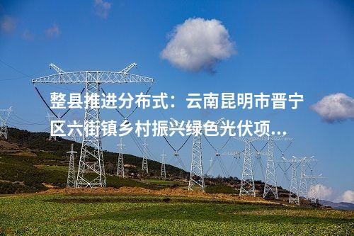 整縣推進(jìn)分布式:云南昆明市晉寧區(qū)六街鎮(zhèn)鄉(xiāng)村振興綠色光伏項(xiàng)目獲備案