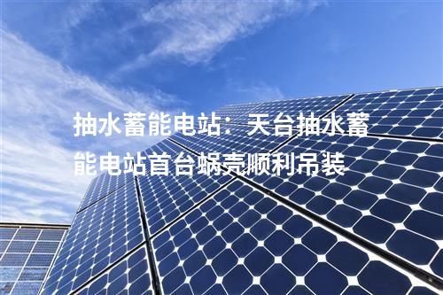 抽水蓄能電站：天臺(tái)抽水蓄能電站首臺(tái)蝸殼順利吊裝