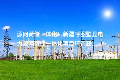 源網(wǎng)荷儲(chǔ)一體化：新疆呼圖壁縣電力源網(wǎng)荷儲(chǔ)一體化項(xiàng)目環(huán)評(píng)獲批！