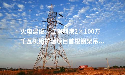 火電建設(shè):江陰利港2×100萬(wàn)千瓦機(jī)組擴(kuò)建項(xiàng)目首根鋼架吊裝