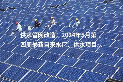 供水管網(wǎng)改造：2024年5月第四周最新自來(lái)水廠、供水項(xiàng)目匯總