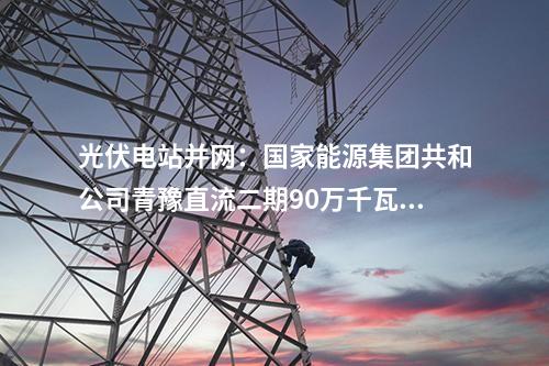 光伏電站并網:國家能源集團共和公司青豫直流二期90萬千瓦光伏項目獲并網意見書