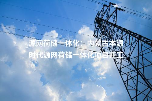 源網(wǎng)荷儲(chǔ)一體化:內(nèi)蒙古本源時(shí)代源網(wǎng)荷儲(chǔ)一體化項(xiàng)目開工