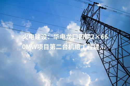 火電建設(shè):華電龍口四期2×660MW項(xiàng)目第二臺(tái)機(jī)組工程建設(shè)全面啟動(dòng)