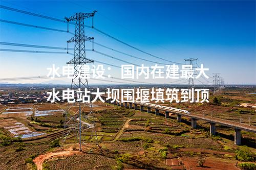 水電建設(shè)：國(guó)內(nèi)在建最大水電站大壩圍堰填筑到頂