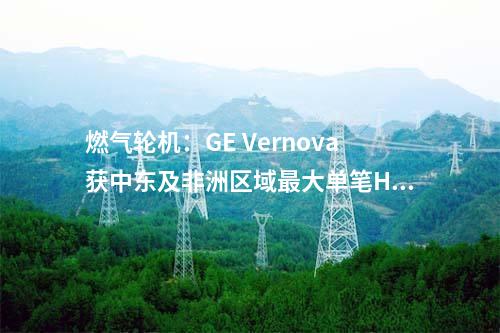 燃?xì)廨啓C(jī):GE Vernova獲中東及非洲區(qū)域最大單筆HA級燃機(jī)訂單