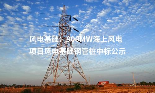 風(fēng)電基礎(chǔ)：900MW海上風(fēng)電項目風(fēng)電基礎(chǔ)鋼管樁中標(biāo)公示