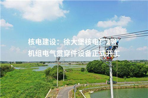 核電建設(shè)：徐大堡核電廠2號(hào)機(jī)組電氣貫穿件設(shè)備正式開工