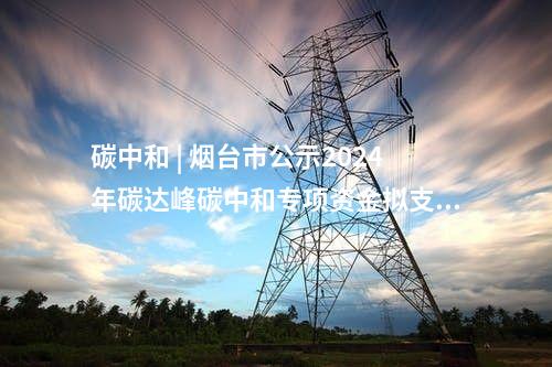 碳中和 | 煙臺(tái)市公示2024年碳達(dá)峰碳中和專(zhuān)項(xiàng)資金擬支持項(xiàng)目