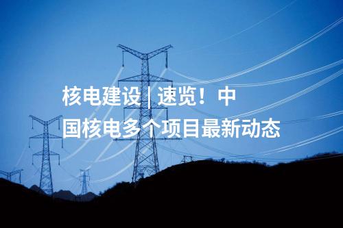 核電建設(shè) | 速覽！中國核電多個項目最新動態(tài)