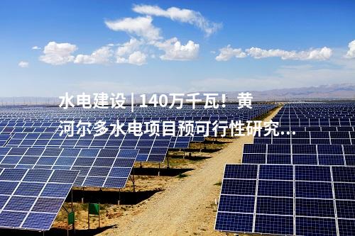 水電建設(shè) | 140萬千瓦！黃河爾多水電項目預(yù)可行性研究報告審查會順利召開