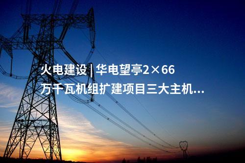 火電建設(shè) | 華電望亭2×66萬千瓦機(jī)組擴(kuò)建項(xiàng)目三大主機(jī)采購(gòu)中標(biāo)結(jié)果公告