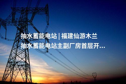 抽水蓄能電站 | 福建仙游木蘭抽水蓄能電站主副廠房首層開(kāi)挖完成