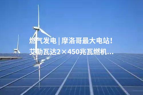 燃氣發(fā)電 | 摩洛哥最大電站！艾勒瓦達2×450兆瓦燃機項目簽約