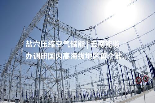 鹽穴壓縮空氣儲能 | 云南能監(jiān)辦調(diào)研國內(nèi)高海拔地區(qū)首個鹽穴壓縮空氣儲能項目