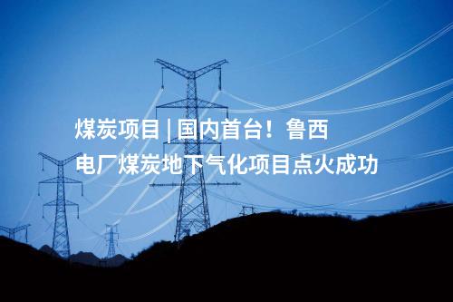 煤炭項(xiàng)目 | 國內(nèi)首臺！魯西電廠煤炭地下氣化項(xiàng)目點(diǎn)火成功