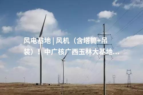風(fēng)電基地 | 風(fēng)機(jī)（含塔筒+吊裝）！中廣核廣西玉林大基地項(xiàng)目中標(biāo)公示