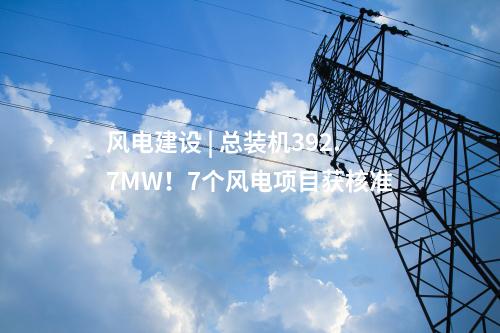 風(fēng)電建設(shè) | 總裝機(jī)392.7MW！7個風(fēng)電項目獲核準(zhǔn)