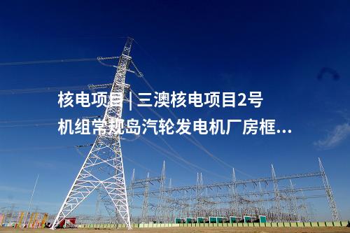 核電項(xiàng)目 | 三澳核電項(xiàng)目2號(hào)機(jī)組常規(guī)島汽輪發(fā)電機(jī)廠房框架結(jié)構(gòu)整體封頂完成