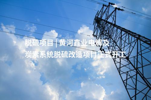 脫硫項(xiàng)目 | 黃河鑫業(yè)電解及炭素系統(tǒng)脫硫改造項(xiàng)目正式開(kāi)工