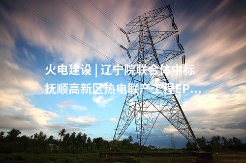 火電建設(shè) | 遼寧院聯(lián)合體中標(biāo)撫順高新區(qū)熱電聯(lián)產(chǎn)工程EPC總承包項(xiàng)目