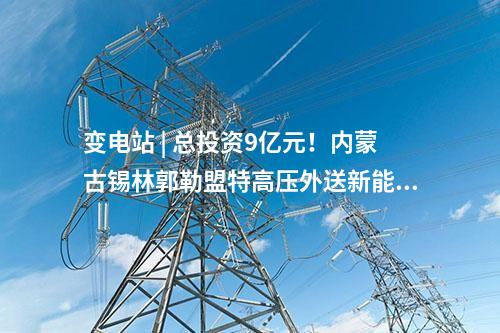 變電站 | 總投資9億元！內(nèi)蒙古錫林郭勒盟特高壓外送新能源三期項(xiàng)目配套送出工程核準(zhǔn)獲批