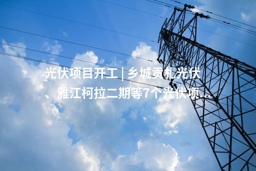 光伏項(xiàng)目開(kāi)工 | 鄉(xiāng)城貢札光伏、雅江柯拉二期等7個(gè)光伏項(xiàng)目開(kāi)工