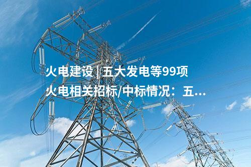 火電建設(shè) | 五大發(fā)電等99項火電相關(guān)招標(biāo)/中標(biāo)情況：五通一平、三大主機(jī)等