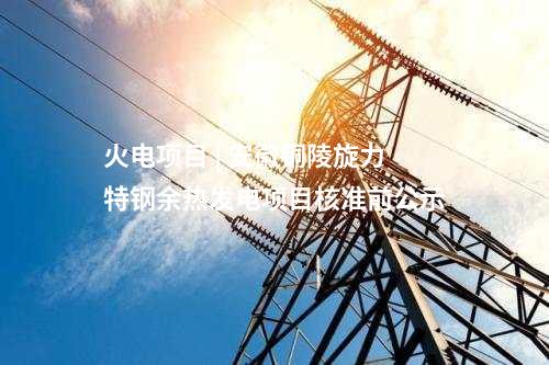 火電項目 | 安徽銅陵旋力特鋼余熱發(fā)電項目核準前公示