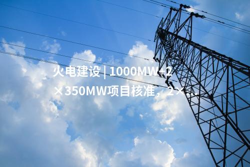 火電建設(shè) | 1000MW+2×350MW項目核準，2×1000MW項目通過可研審查！