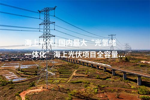 海上光伏 | 國內(nèi)最大“光氫儲一體化”海上光伏項目全容量并網(wǎng)發(fā)電