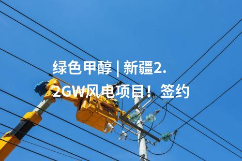 綠色甲醇 | 新疆2.2GW風電項目！簽約