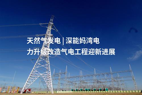 天然氣發(fā)電 | 深能媽灣電力升級(jí)改造氣電工程迎新進(jìn)展