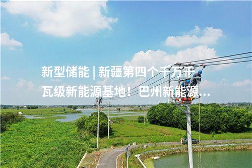 新型儲能 | 新疆第四個千萬千瓦級新能源基地！巴州新能源裝機突破1000萬千瓦