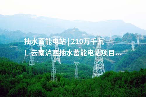 抽水蓄能電站 | 210萬(wàn)千瓦!云南瀘西抽水蓄能電站項(xiàng)目獲核準(zhǔn)