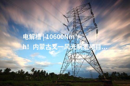 電解槽 | 10600Nm3/h！內(nèi)蒙古又一風(fēng)光制氫項(xiàng)目獲批