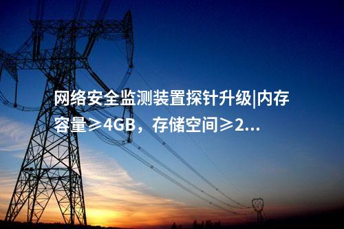 <a href=http://www.oastcottage.com/info/2.html target=_blank class=infotextkey>網(wǎng)絡(luò)安全監(jiān)測(cè)裝置</a>探針升級(jí)|內(nèi)存容量≥4GB，存儲(chǔ)空間≥250GB。