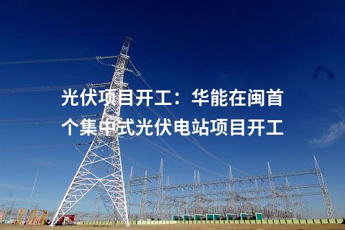 光伏項(xiàng)目開工:華能在閩首個集中式光伏電站項(xiàng)目開工