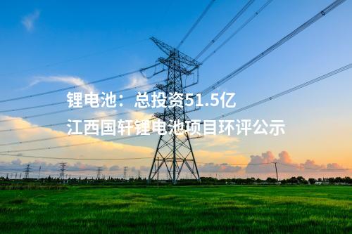 鋰電池:總投資51.5億 江西國軒鋰電池項目環(huán)評公示